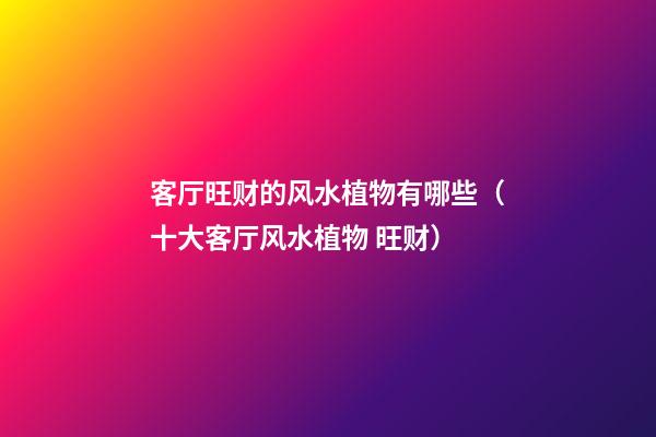 客厅旺财的风水植物有哪些（十大客厅风水植物 旺财）